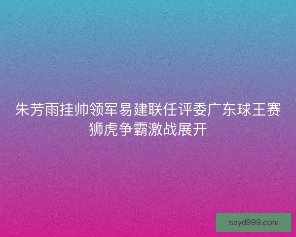朱芳雨挂帅领军易建联任评委广东球王赛狮虎争霸激战展开
