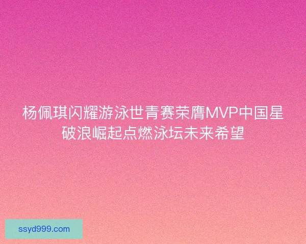 杨佩琪闪耀游泳世青赛荣膺MVP中国星破浪崛起点燃泳坛未来希望