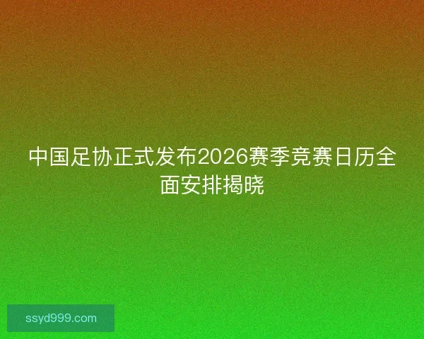 中国足协正式发布2026赛季竞赛日历全面安排揭晓