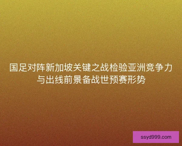 国足对阵新加坡关键之战检验亚洲竞争力与出线前景备战世预赛形势