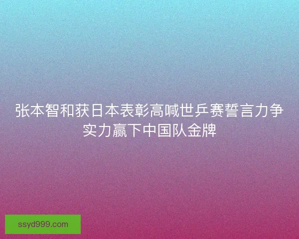 张本智和获日本表彰高喊世乒赛誓言力争实力赢下中国队金牌